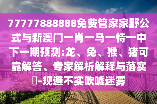 77777888888免費(fèi)管家家野公式與新澳門一肖一馬一恃一中下一期預(yù)測(cè):龍、兔、猴、豬可靠解答、專家解析解釋與落實(shí)?-規(guī)避不實(shí)吹噓迷霧