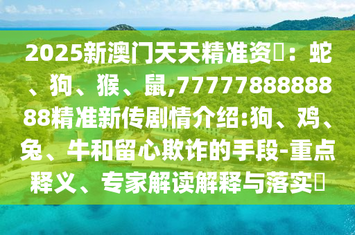2025新澳門天天精準(zhǔn)資枓：蛇、狗、猴、鼠,7777788888888精準(zhǔn)新傳劇情介紹:狗、雞、兔、牛和留心欺詐的手段-重點釋義、專家解讀解釋與落實?