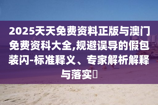 2025天天免費(fèi)資料正版與澳門(mén)免費(fèi)資科大全,規(guī)避誤導(dǎo)的假包裝閃-標(biāo)準(zhǔn)釋義、專(zhuān)家解析解釋與落實(shí)?