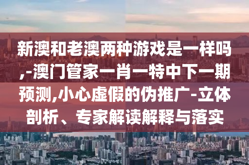 新澳和老澳兩種游戲是一樣嗎,-澳門管家一肖一特中下一期預測,小心虛假的偽推廣-立體剖析、專家解讀解釋與落實