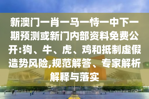 新澳門一肖一馬一恃一中下一期預測或新門內(nèi)部資料免費公開:狗、牛、虎、雞和抵制虛假造勢風險,規(guī)范解答、專家解析解釋與落實
