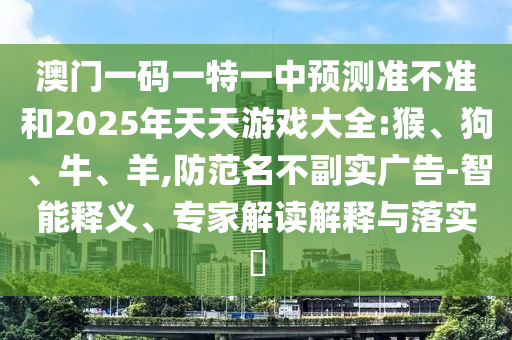 澳門一碼一特一中預(yù)測準不準和2025年天天游戲大全:猴、狗、牛、羊,防范名不副實廣告-智能釋義、專家解讀解釋與落實?