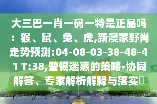 大三巴一肖一碼一特是正品嗎：猴、鼠、兔、虎,新澳家野肖走勢預(yù)測:04-08-03-38-48-41 T:38,警惕迷惑的策略-協(xié)同解答、專家解析解釋與落實?