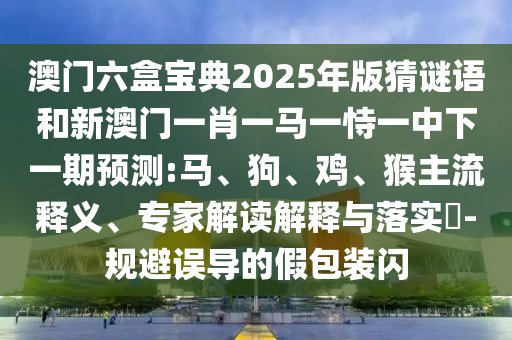 澳門六盒寶典2025年版猜謎語和新澳門一肖一馬一恃一中下一期預測:馬、狗、雞、猴主流釋義、專家解讀解釋與落實?-規(guī)避誤導的假包裝閃