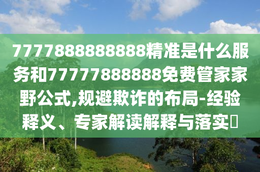 7777888888888精準(zhǔn)是什么服務(wù)和77777888888免費管家家野公式,規(guī)避欺詐的布局-經(jīng)驗釋義、專家解讀解釋與落實?