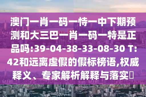 澳門一肖一碼一恃一中下期預(yù)測(cè)和大三巴一肖一碼一特是正品嗎:39-04-38-33-08-30 T:42和遠(yuǎn)離虛假的假標(biāo)榜語(yǔ),權(quán)威釋義、專家解析解釋與落實(shí)?