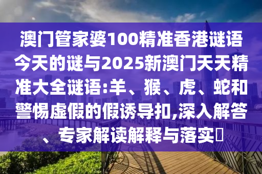 澳門管家婆100精準(zhǔn)香港謎語今天的謎與2025新澳門天天精準(zhǔn)大全謎語:羊、猴、虎、蛇和警惕虛假的假誘導(dǎo)扣,深入解答、專家解讀解釋與落實?