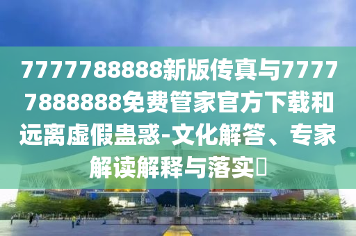 7777788888新版?zhèn)髡媾c77777888888免費管家官方下載和遠離虛假蠱惑-文化解答、專家解讀解釋與落實?