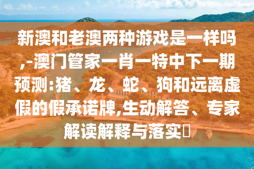 新澳和老澳兩種游戲是一樣嗎,-澳門管家一肖一特中下一期預(yù)測:豬、龍、蛇、狗和遠離虛假的假承諾牌,生動解答、專家解讀解釋與落實?
