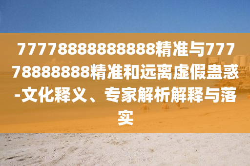 77778888888888精準(zhǔn)與77778888888精準(zhǔn)和遠(yuǎn)離虛假蠱惑-文化釋義、專家解析解釋與落實