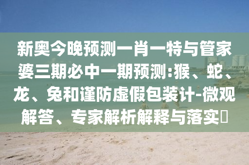 新奧今晚預(yù)測(cè)一肖一特與管家婆三期必中一期預(yù)測(cè):猴、蛇、龍、兔和謹(jǐn)防虛假包裝計(jì)-微觀解答、專家解析解釋與落實(shí)?