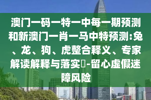 澳門一碼一特一中每一期預(yù)測(cè)和新澳門一肖一馬中特預(yù)測(cè):兔、龍、狗、虎整合釋義、專家解讀解釋與落實(shí)?-留心虛假迷障風(fēng)險(xiǎn)
