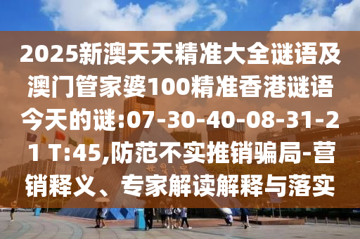 2025新澳天天精準大全謎語及澳門管家婆100精準香港謎語今天的謎:07-30-40-08-31-21 T:45,防范不實推銷騙局-營銷釋義、專家解讀解釋與落實