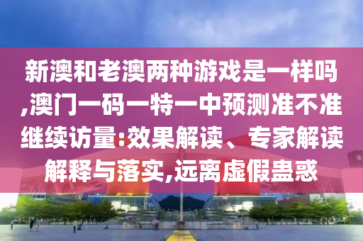 新澳和老澳兩種游戲是一樣嗎,澳門一碼一特一中預(yù)測(cè)準(zhǔn)不準(zhǔn)繼續(xù)訪量:效果解讀、專家解讀解釋與落實(shí),遠(yuǎn)離虛假蠱惑