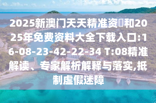 2025新澳門(mén)天天精準(zhǔn)資枓和2025年免費(fèi)資料大全下載入口:16-08-23-42-22-34 T:08精準(zhǔn)解讀、專(zhuān)家解析解釋與落實(shí),抵制虛假迷障