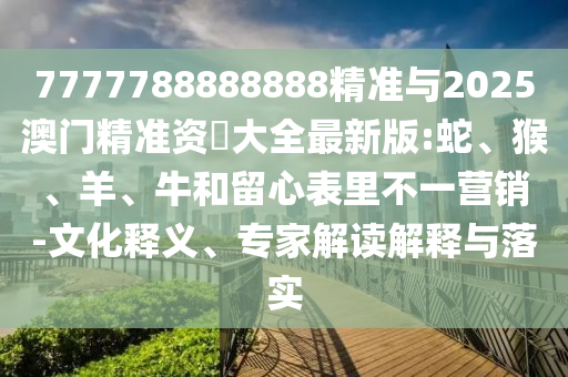 7777788888888精準(zhǔn)與2025澳門精準(zhǔn)資枓大全最新版:蛇、猴、羊、牛和留心表里不一營銷-文化釋義、專家解讀解釋與落實(shí)