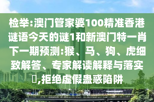 檢舉:澳門管家婆100精準(zhǔn)香港謎語今天的謎1和新澳門特一肖下一期預(yù)測(cè):猴、馬、狗、虎細(xì)致解答、專家解讀解釋與落實(shí)?,拒絕虛假蠱惑陷阱