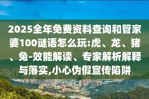 2025全年免費(fèi)資料查詢和管家婆100謎語怎么玩:虎、龍、豬、兔-效能解讀、專家解析解釋與落實(shí),小心偽假宣傳陷阱