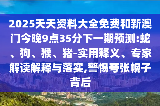 2025天天資料大全免費(fèi)和新澳門(mén)今晚9點(diǎn)35分下一期預(yù)測(cè):蛇、狗、猴、豬-實(shí)用釋義、專(zhuān)家解讀解釋與落實(shí),警惕夸張幌子背后