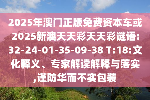2025年澳門(mén)正版免費(fèi)資本車(chē)或2025新澳天天彩天天彩謎語(yǔ):32-24-01-35-09-38 T:18:文化釋義、專(zhuān)家解讀解釋與落實(shí),謹(jǐn)防華而不實(shí)包裝