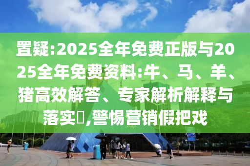 置疑:2025全年免費正版與2025全年免費資料:牛、馬、羊、豬高效解答、專家解析解釋與落實?,警惕營銷假把戲