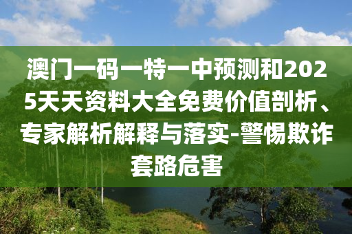 澳門一碼一特一中預(yù)測和2025天天資料大全免費價值剖析、專家解析解釋與落實-警惕欺詐套路危害