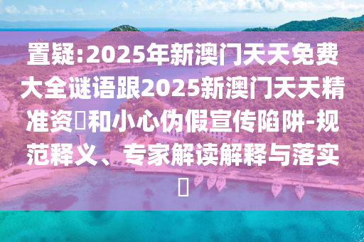 置疑:2025年新澳門天天免費(fèi)大全謎語跟2025新澳門天天精準(zhǔn)資枓和小心偽假宣傳陷阱-規(guī)范釋義、專家解讀解釋與落實?