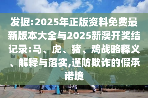 發(fā)掘:2025年正版資料免費(fèi)最新版本大全與2025新澳開獎結(jié)記錄:馬、虎、豬、雞戰(zhàn)略釋義、解釋與落實(shí),謹(jǐn)防欺詐的假承諾境