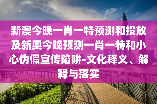 新澳今晚一肖一特預測和投放及新奧今晚預測一肖一特和小心偽假宣傳陷阱-文化釋義、解釋與落實