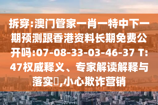 拆穿:澳門管家一肖一特中下一期預(yù)測跟香港資料長期免費公開嗎:07-08-33-03-46-37 T:47權(quán)威釋義、專家解讀解釋與落實?,小心欺詐營銷