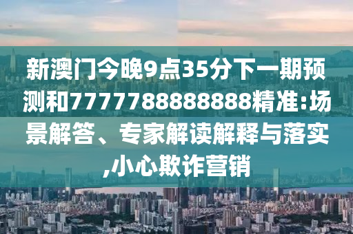 新澳門今晚9點(diǎn)35分下一期預(yù)測(cè)和7777788888888精準(zhǔn):場(chǎng)景解答、專家解讀解釋與落實(shí),小心欺詐營銷