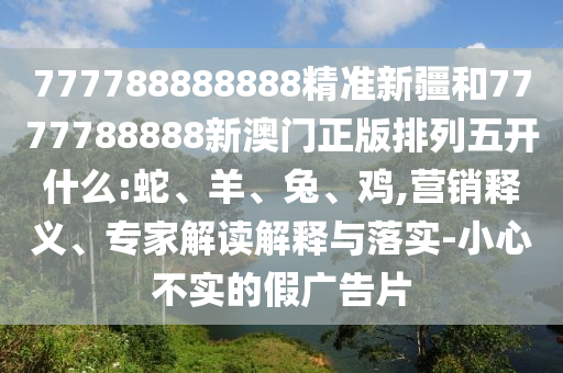 777788888888精準(zhǔn)新疆和7777788888新澳門正版排列五開什么:蛇、羊、兔、雞,營銷釋義、專家解讀解釋與落實(shí)-小心不實(shí)的假廣告片