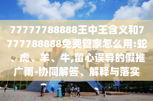 77777788888王中王含義和7777788888免費管家怎么用:蛇、虎、羊、牛,留心誤導(dǎo)的假推廣雨-協(xié)同解答、解釋與落實