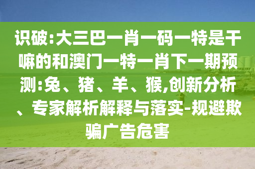 識(shí)破:大三巴一肖一碼一特是干嘛的和澳門一特一肖下一期預(yù)測(cè):兔、豬、羊、猴,創(chuàng)新分析、專家解析解釋與落實(shí)-規(guī)避欺騙廣告危害