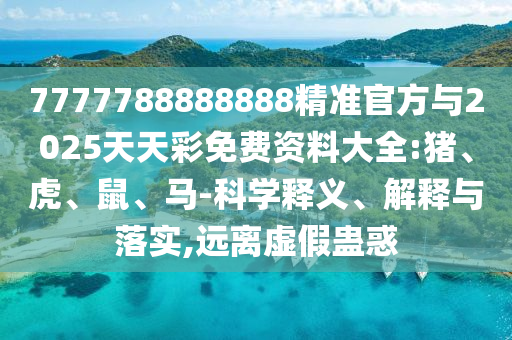 7777788888888精準官方與2025天天彩免費資料大全:豬、虎、鼠、馬-科學釋義、解釋與落實,遠離虛假蠱惑