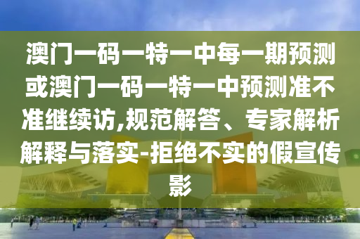 澳門一碼一特一中每一期預(yù)測或澳門一碼一特一中預(yù)測準(zhǔn)不準(zhǔn)繼續(xù)訪,規(guī)范解答、專家解析解釋與落實-拒絕不實的假宣傳影