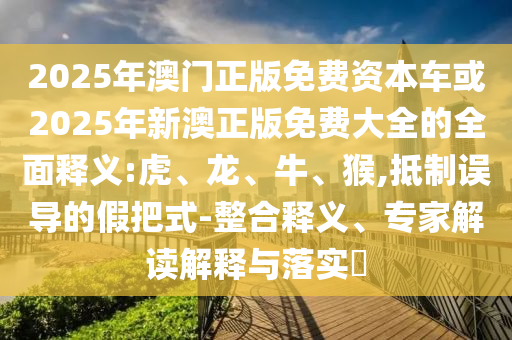 2025年澳門正版免費(fèi)資本車或2025年新澳正版免費(fèi)大全的全面釋義:虎、龍、牛、猴,抵制誤導(dǎo)的假把式-整合釋義、專家解讀解釋與落實(shí)?