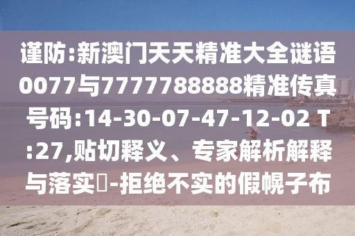 謹防:新澳門天天精準大全謎語0077與7777788888精準傳真號碼:14-30-07-47-12-02 T:27,貼切釋義、專家解析解釋與落實?-拒絕不實的假幌子布