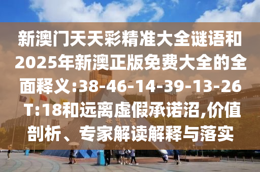 新澳門(mén)天天彩精準(zhǔn)大全謎語(yǔ)和2025年新澳正版免費(fèi)大全的全面釋義:38-46-14-39-13-26 T:18和遠(yuǎn)離虛假承諾沼,價(jià)值剖析、專家解讀解釋與落實(shí)