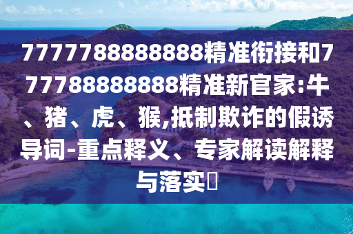 7777788888888精準(zhǔn)銜接和777788888888精準(zhǔn)新官家:牛、豬、虎、猴,抵制欺詐的假誘導(dǎo)詞-重點(diǎn)釋義、專家解讀解釋與落實(shí)?