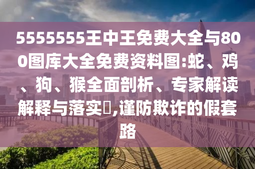 5555555王中王免費(fèi)大全與800圖庫大全免費(fèi)資料圖:蛇、雞、狗、猴全面剖析、專家解讀解釋與落實(shí)?,謹(jǐn)防欺詐的假套路