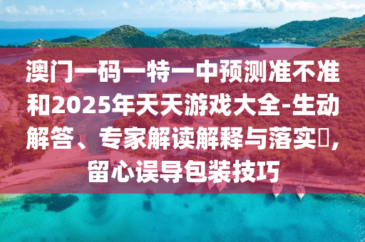 澳門一碼一特一中預(yù)測準(zhǔn)不準(zhǔn)和2025年天天游戲大全-生動解答、專家解讀解釋與落實?,留心誤導(dǎo)包裝技巧