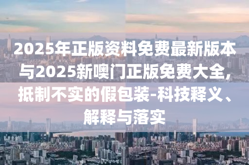 2025年正版資料免費(fèi)最新版本與2025新噢門正版免費(fèi)大全,抵制不實(shí)的假包裝-科技釋義、解釋與落實(shí)