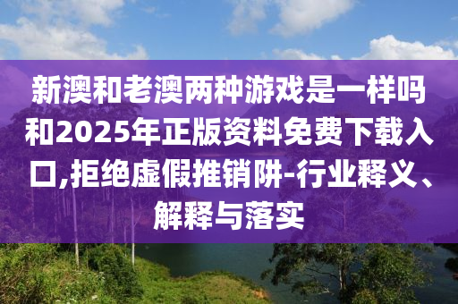 新澳和老澳兩種游戲是一樣嗎和2025年正版資料免費(fèi)下載入口,拒絕虛假推銷(xiāo)阱-行業(yè)釋義、解釋與落實(shí)