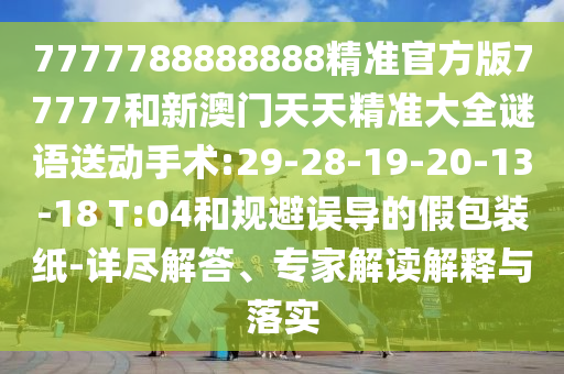 7777788888888精準官方版77777和新澳門天天精準大全謎語送動手術:29-28-19-20-13-18 T:04和規(guī)避誤導的假包裝紙-詳盡解答、專家解讀解釋與落實