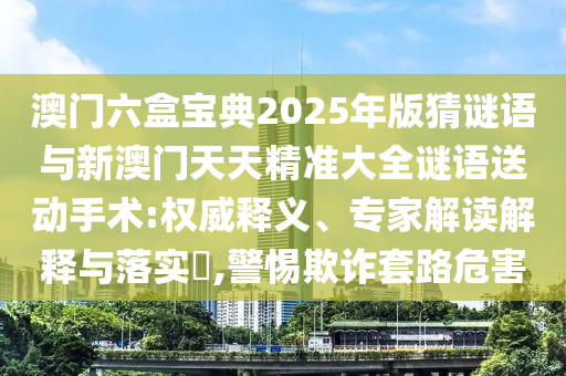 澳門六盒寶典2025年版猜謎語與新澳門天天精準大全謎語送動手術(shù):權(quán)威釋義、專家解讀解釋與落實?,警惕欺詐套路危害
