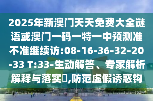 2025年新澳門天天免費(fèi)大全謎語或澳門一碼一特一中預(yù)測準(zhǔn)不準(zhǔn)繼續(xù)訪:08-16-36-32-20-33 T:33-生動(dòng)解答、專家解析解釋與落實(shí)?,防范虛假誘惑鉤