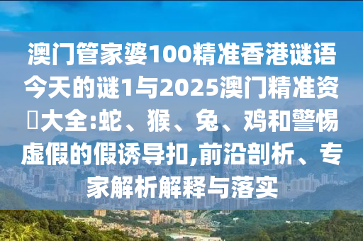澳門管家婆100精準(zhǔn)香港謎語今天的謎1與2025澳門精準(zhǔn)資枓大全:蛇、猴、兔、雞和警惕虛假的假誘導(dǎo)扣,前沿剖析、專家解析解釋與落實(shí)