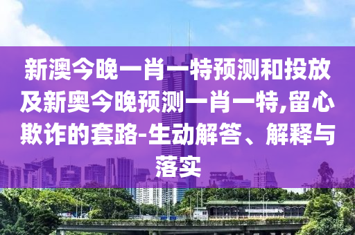 新澳今晚一肖一特預測和投放及新奧今晚預測一肖一特,留心欺詐的套路-生動解答、解釋與落實