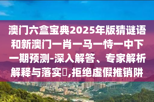 澳門(mén)六盒寶典2025年版猜謎語(yǔ)和新澳門(mén)一肖一馬一恃一中下一期預(yù)測(cè)-深入解答、專家解析解釋與落實(shí)?,拒絕虛假推銷阱